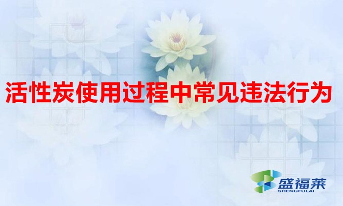 活性炭使用過程中常見違法行為，以及企業(yè)應(yīng)如何規(guī)范化管理?