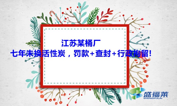 江蘇某桶廠七年未換活性炭，罰款+查封+行政拘留!大家引以為戒！